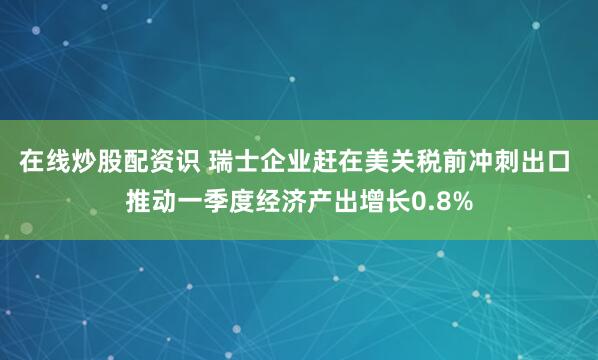 在线炒股配资识 瑞士企业赶在美关税前冲刺出口 推动一季度经济产出增长0.8%