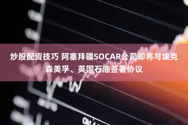 炒股配资技巧 阿塞拜疆SOCAR公司即将与埃克森美孚、英国石油签署协议