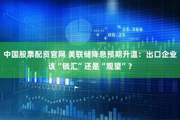 中国股票配资官网 美联储降息预期升温：出口企业该“锁汇”还是“观望”？