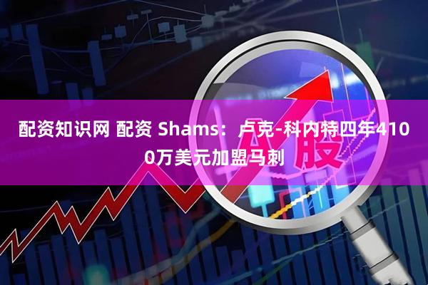 配资知识网 配资 Shams：卢克-科内特四年4100万美元加盟马刺