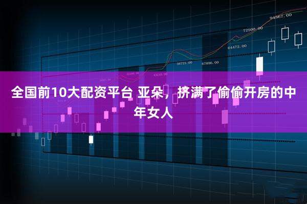 全国前10大配资平台 亚朵，挤满了偷偷开房的中年女人