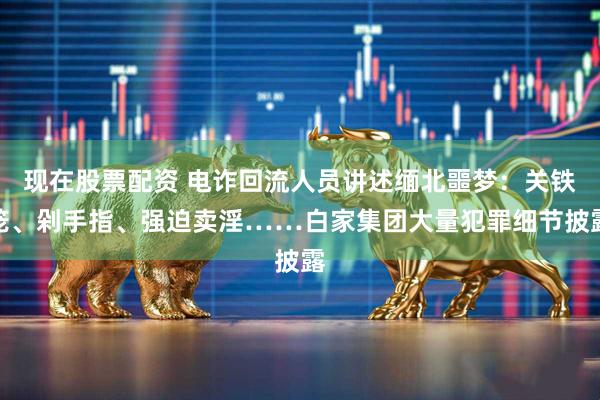 现在股票配资 电诈回流人员讲述缅北噩梦：关铁笼、剁手指、强迫卖淫……白家集团大量犯罪细节披露