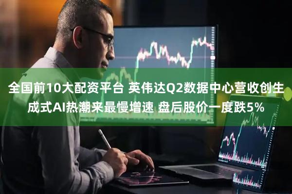 全国前10大配资平台 英伟达Q2数据中心营收创生成式AI热潮来最慢增速 盘后股价一度跌5%