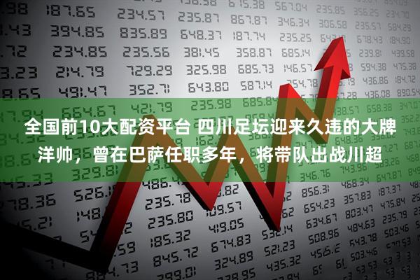 全国前10大配资平台 四川足坛迎来久违的大牌洋帅，曾在巴萨任职多年，将带队出战川超