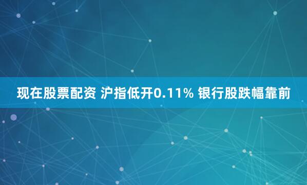现在股票配资 沪指低开0.11% 银行股跌幅靠前