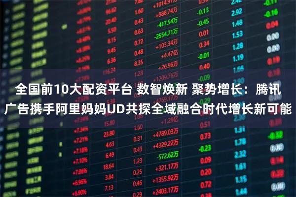 全国前10大配资平台 数智焕新 聚势增长:腾讯广告携手阿里妈妈UD共探全域融合时代增长新可能