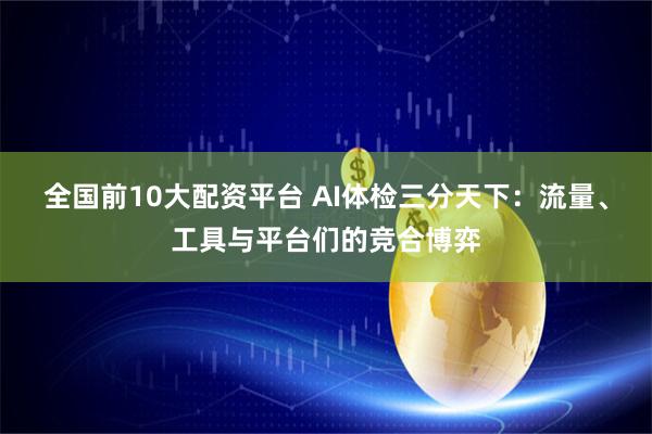 全国前10大配资平台 AI体检三分天下：流量、工具与平台们的竞合博弈