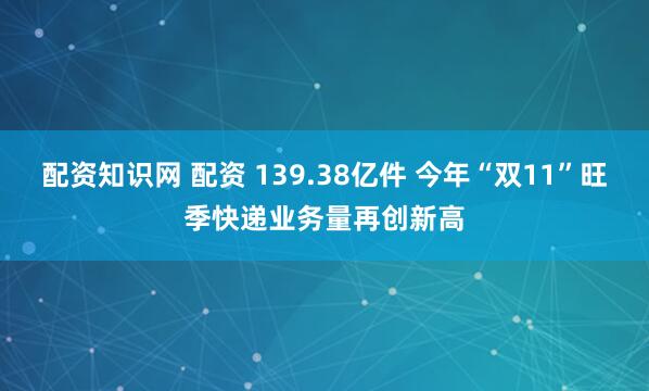 配资知识网 配资 139.38亿件 今年“双11”旺季快递业务量再创新高