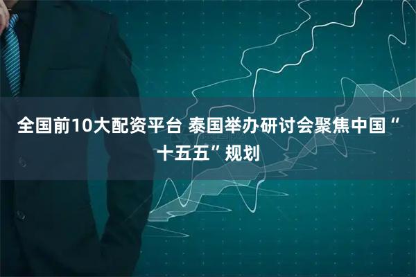 全国前10大配资平台 泰国举办研讨会聚焦中国“十五五”规划