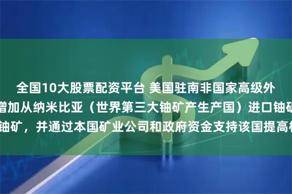 全国10大股票配资平台 美国驻南非国家高级外交官表示，美国正考虑增加从纳米比亚（世界第三大铀矿产生产国）进口铀矿，并通过本国矿业公司和政府资金支持该国提高核燃料的产量。（路透）
