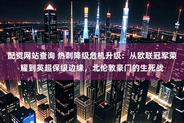 配资网站查询 热刺降级危机升级：从欧联冠军荣耀到英超保级边缘，北伦敦豪门的生死战