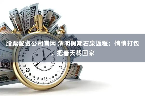 股票配资公司官网 清明假期石泉返程：悄悄打包，把春天载回家