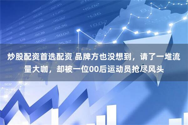 炒股配资首选配资 品牌方也没想到，请了一堆流量大咖，却被一位00后运动员抢尽风头