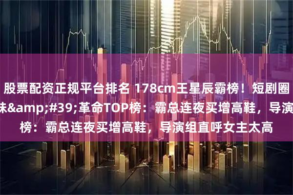股票配资正规平台排名 178cm王星辰霸榜！短剧圈'高妹'革命TOP榜：霸总连夜买增高鞋，导演组直呼女主太高